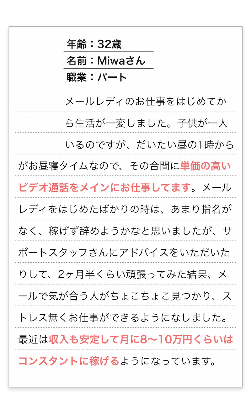 年齢：32歳/名前：Miwaさん/職業：パート　
          メールレディのお仕事をはじめてから生活が一変しました。子供が一人いるのですが、だいたい昼の1時からがお昼寝タイムなので、
          その合間に単価の高いビデオ通話をメインにお仕事してます。メールレディをはじめたばかりの時は、あまり指名がなく、
          稼げず辞めようかなと思いましたが、サポートスタッフさんにアドバイス頂いたりして、2ヶ月半くらい頑張ってみた結果、
          メールで気が合う人がちょこちょこ見つかり、ストレス無くお仕事ができるようになしました。
          最近は収入も安定して月に8～10万円くらいはコンスタントに稼げるようになっています。