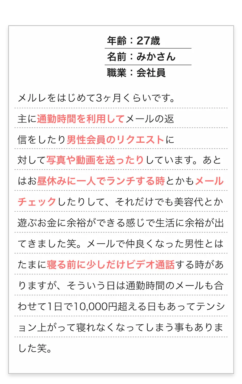 年齢：27歳/名前：みかさん/職業：会社員
        　メルレをはじめて3ヶ月くらいです。主に通勤時間を利用してメールの返信をしたり男性会員のリクエストに
        対して写真や動画を送ったりしています。あとはお昼休みに一人でランチする時とかもメールチェックしたりして、
        それだけでも美容代とか遊ぶお金に余裕ができる感じで生活に余裕が出てきました笑。
        メールで仲良くなった男性とはたまに寝る前に少しだけビデオ通話する時がありますが、
        そういう日は通勤時間のメールも合わせて1日で10,000円超える日もあってテンション上がって寝れなくなってしまう事もありました笑。
        