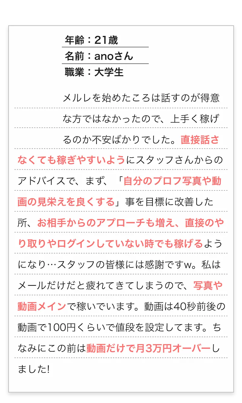 年齢：21歳/名前：anoさん/職業：大学生
          　メルレを始めたころは話すのが得意な方ではなかったので、上手く稼げるのか不安ばかりでした。
          直接話さなくても稼ぎやすいようにスタッフさんからのアドバイスで、まず「自分のプロフ写真や動画の見栄えを良くする」事を目標に改善した所、
          お相手からのアプローチも増え、直接のやり取りやログインしていない時でも稼げるようになり…スタッフの皆様には感謝ですw。
          私はメールだけだと疲れてきてしまうので、写真や動画メインで稼いでいます。動画は40秒前後の動画で100円くらいで値段を設定してます。
          ちなみにこの前は動画だけで月3万円オーバーしました!