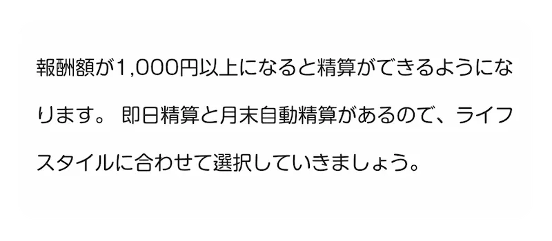 報酬額が1,000円以上になると精算ができるようになります。即日精算と月末自動精算があるので、ライフスタイルに合わせて選択していきましょう。