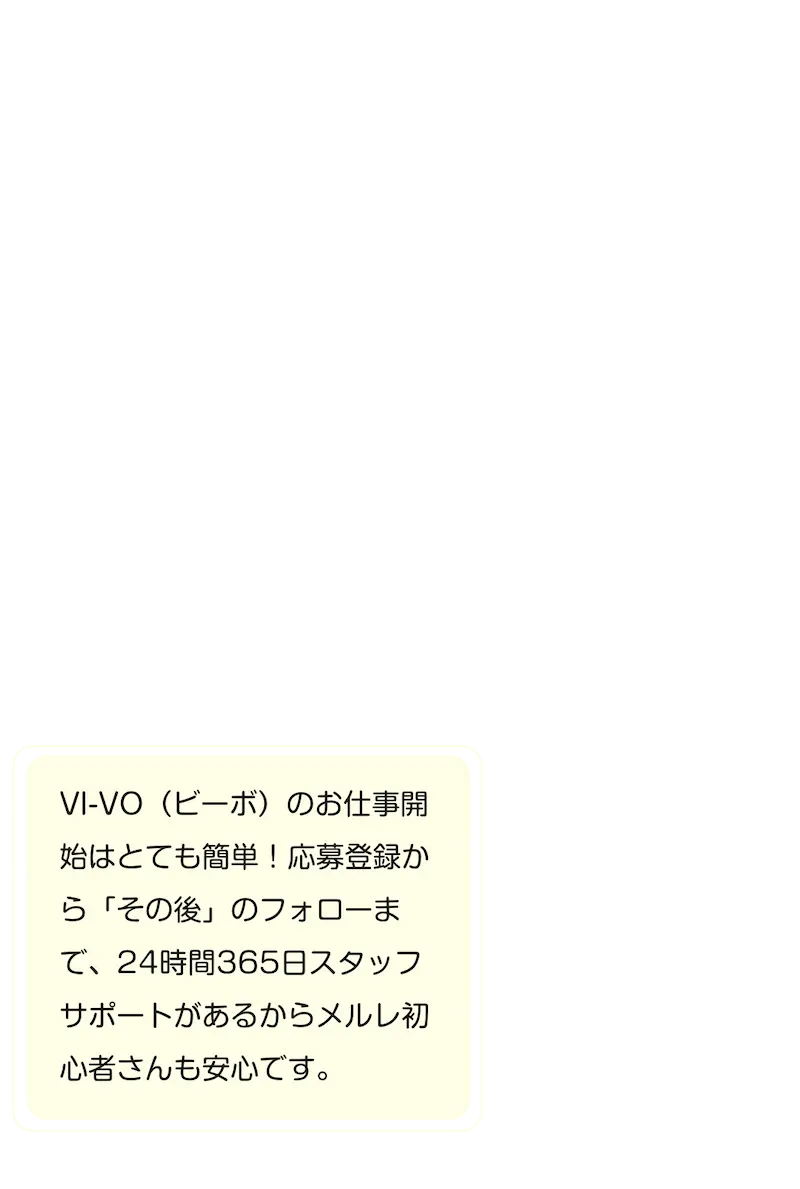 VI-VO(ビーボ)のお仕事開始はとても簡単！応募登録から「その後」のフォローまで、24時間365日スタッフサポートがあるからメルレ初心者さんも安心です。