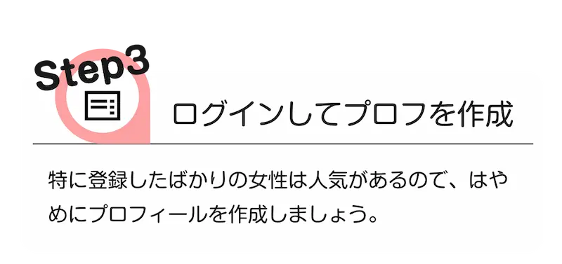 step3 [ログインしてプロフを作成]　特に登録したばかりの女性は人気があるので、早めにプロフィールを作成しましょう。