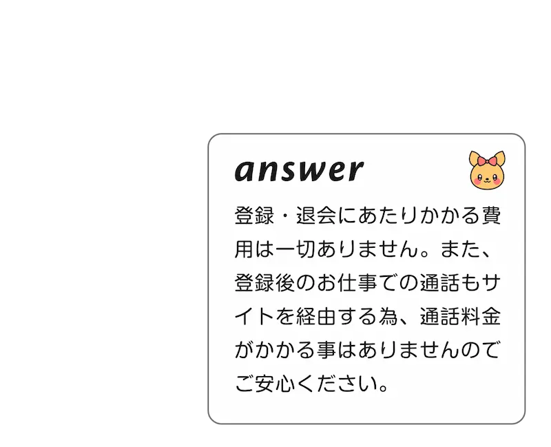 
            A:登録・退会にあたりかかる費用は一切ありません。また、登録後のお仕事での通話もサイトを経由する為、通話料金がかかる事はありませんのでご安心ください。