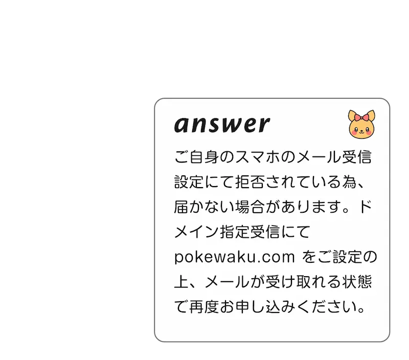 
            A:ご自身のスマホのメール受信設定にて拒否されている為、届かない場合があります。ドメイン指定受信にて　pokewaku.com　をご設定の上、メールが受け取れる状態で再度お申し込みください。
            