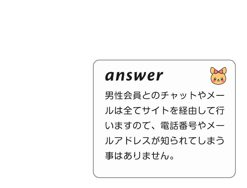 
          A:男性会員とのチャットやメールは全てサイトを経由して行いますので、電話番号やメールアドレスが知られてしまう事はありません。
          