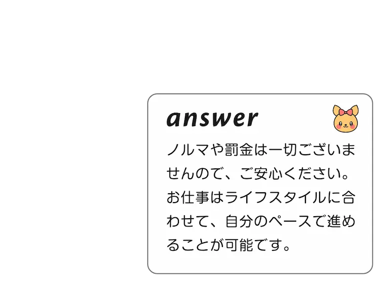 
        A:ノルマや罰金は一切ございませんので、ご安心ください。お仕事はライフスタイルに合わせて、自分のペースで進めることが可能です。
        