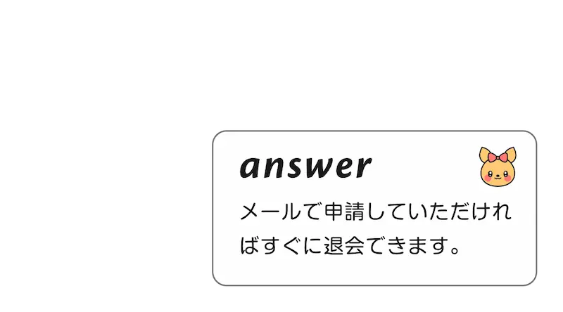 
              A:メールで申請していただければすぐに退会できます。
        