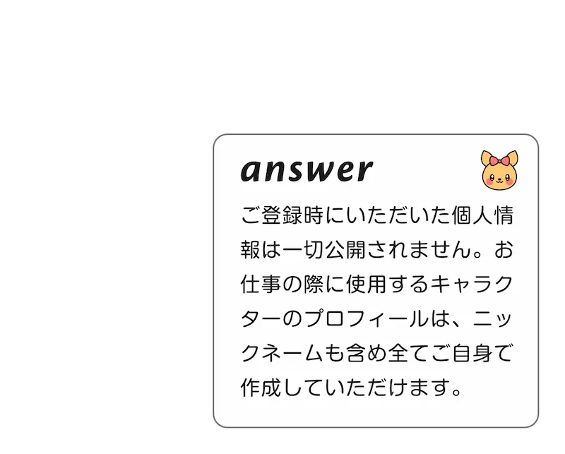 
                                A:ご登録時に頂いた個人情報は一切公開されません。お仕事の際に使用するキャラクターのプロフィールは、ニックネームも含め全てご自身で作成して頂けます。
        