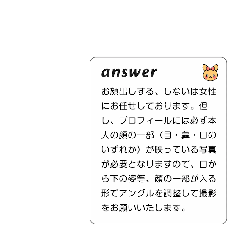 
              A:お顔出しする、しないは女性にお任せしております。但し、プロフィールには必ず本人の顔の一部（目・鼻・口のいずれか）が映っている写真が必要となりますので、口から下の姿等、顔の一部が入る形でアングルを調整して撮影をお願いいたします。
        