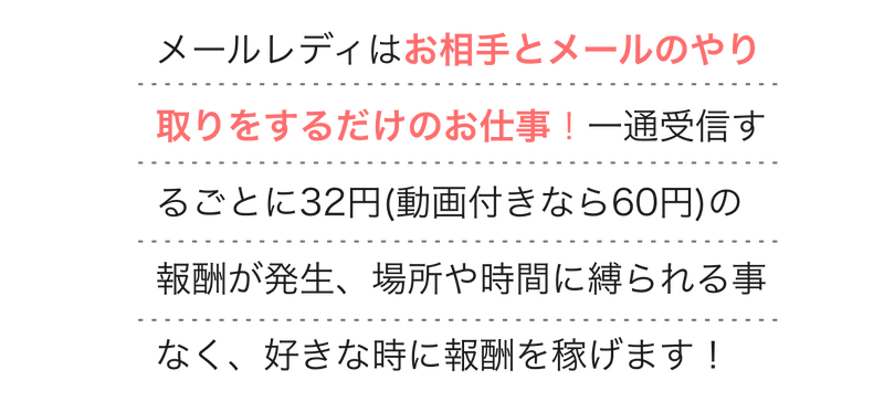  
        メールレディはお相手とメールのやり取りをするだけのお仕事！一通受信するごとに32円(動画付きなら60円)の報酬が発生、場所や時間に縛られる事なく、好きな時に報酬を稼げます！