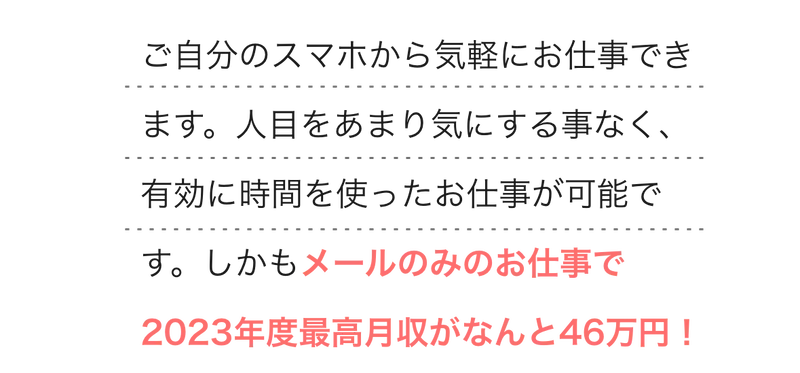  
        ご自分のスマホから気軽にお仕事できます。人目をあまり気にする事なく、有効に時間を使ったお仕事が可能です。しかもメールのみのお仕事で2023年度最高月収がなんと46万円！