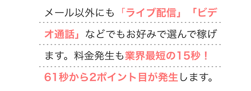  
        メール以外にも「ライブ配信」「ビデオ通話」などでもお好みで選んで稼げます。料金発生も業界最短の15秒！61秒から2ポイント目が発生します。