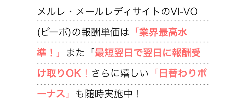  
          メルレ・メールレディサイトのVI-VO (ビーボ)の報酬単価は「業界最高水準！」
          また「最短翌日で翌日に報酬受け取りOK！さらに嬉しい「日替わりボーナス」も随時実施中！