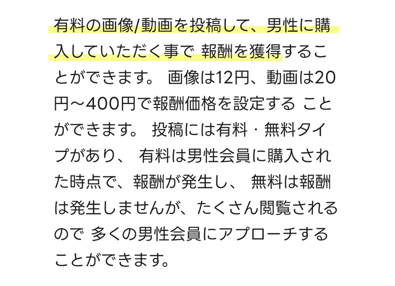  有料の画像/動画を投稿して、男性に購入して頂くことで 報酬を獲得することができます。 画像は12円、動画は20円～400円で報酬価格を設定する ことができます。 投稿には有料・無料タイプがあり、 有料は男性会員に購入された時点で、報酬が発生し、無料は報酬は発生しませんが、たくさん閲覧されるので多くの男性会員にアプローチすることができます。