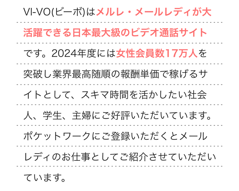  
                VI-VO(ビーボ)はメルレ・メールレディが大活躍できる日本最大級のビデオ通話サイトです。2024年度には女性会員数17万人を突破し業界最高随順の報酬単価で稼げるサイトとして、スキマ時間を活かしたい社会人、学生、主婦にご好評いただいています。ポケットワークにご登録いただくとメールレディのお仕事としてご紹介させていただいています。