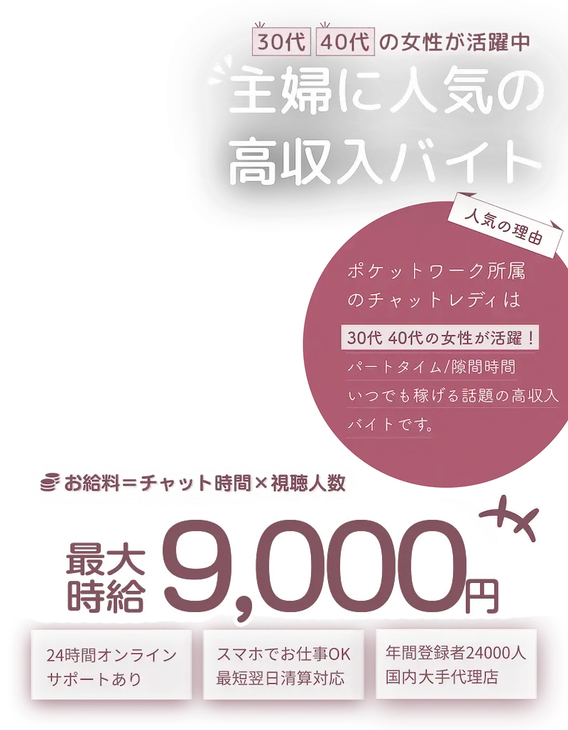 30代40代の女性が活躍中！主婦に人気の高収入バイト！「人気の理由」ポケットワーク所属のチャットレディは30代40代の女性が活躍！パートタイム/隙間時間/いつでも稼げる話題の高収入バイトです。「お給料＝チャット時間×視聴人数」最大時給9,000円「おすすめポイント」24時間オンラインサポートあり　/　スマホでお仕事OK！最短翌日清算対応。　年間登録者24,000人国内最大手代理店。