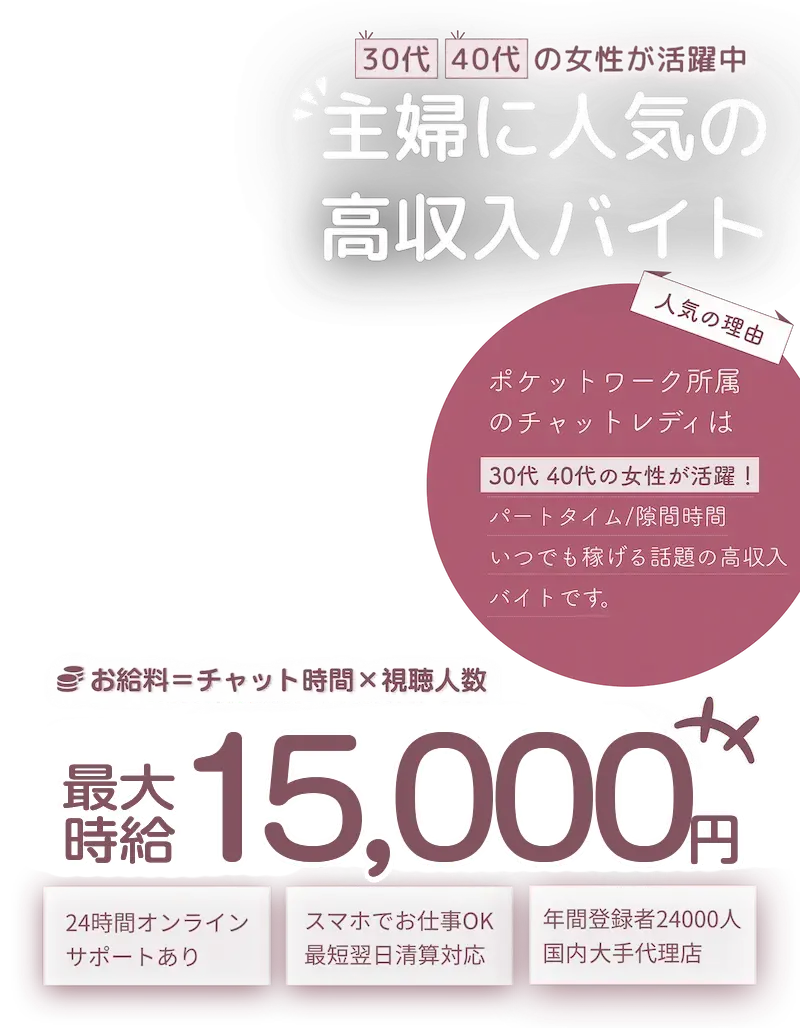 30代40代の女性が活躍中！主婦に人気の高収入バイト！「人気の理由」ポケットワーク所属のチャットレディは30代40代の女性が活躍！パートタイム/隙間時間/いつでも稼げる話題の高収入バイトです。「お給料＝チャット時間×視聴人数」最大時給15,000円「おすすめポイント」24時間オンラインサポートあり　/　スマホでお仕事OK！最短翌日清算対応。　年間登録者24,000人国内大手代理店。