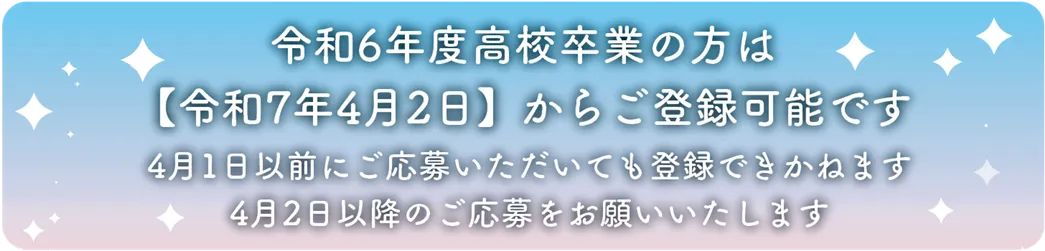 令和6年度高校卒業の方は[令和7年4月2日]からご登録可能です。4月1日以前にご応募をいただいても登録はできかねます。4月2日以降のご応募をお願いいたします。