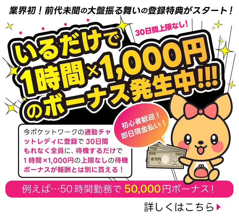 業界初！前代未聞の大盤振る舞いのとろく特典がスタート！いるだけで1時間×1,00円のボーナス発生中！：今ポケットワークの通勤チャットレディに登録で30日寛もれなく全員に待機するだけで1時間×1000円の上限なしの待機ボーナスが宝珠とは別に貰える！※例：50時間勤務で50,000円ボーナス！