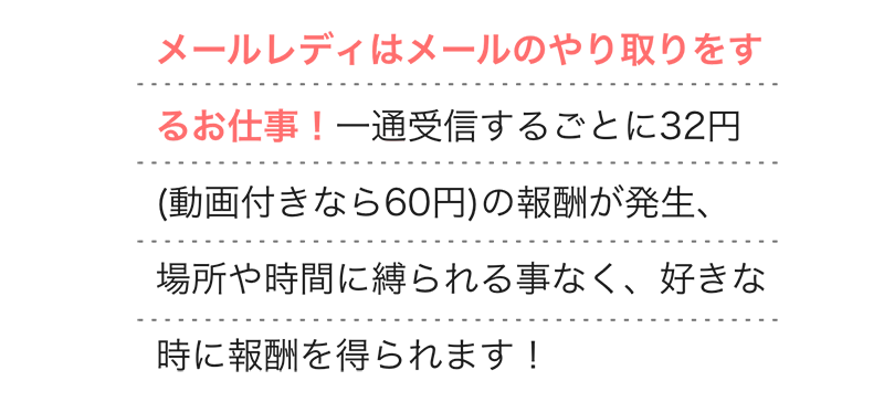 
        メールレディはメールのやり取りをするお仕事！一通受信するごとに32円(動画付きなら60円)の報酬が発生、場所や時間に縛られる事なく、好きな時に報酬を得られます！