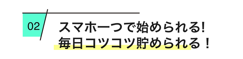 
        スマホ一つで始められる！毎日コツコツ貯められる！