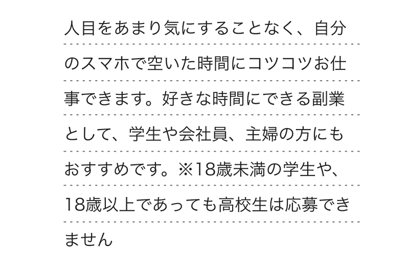 
        人目をあまり気にすることなく、自分のスマホで空いた時間にコツコツお仕事できます。好きな時間にできる副業として、学生や会社員、主婦の方にもおすすめです。※18歳未満の学生や、18歳以上であっても高校生は応募できません