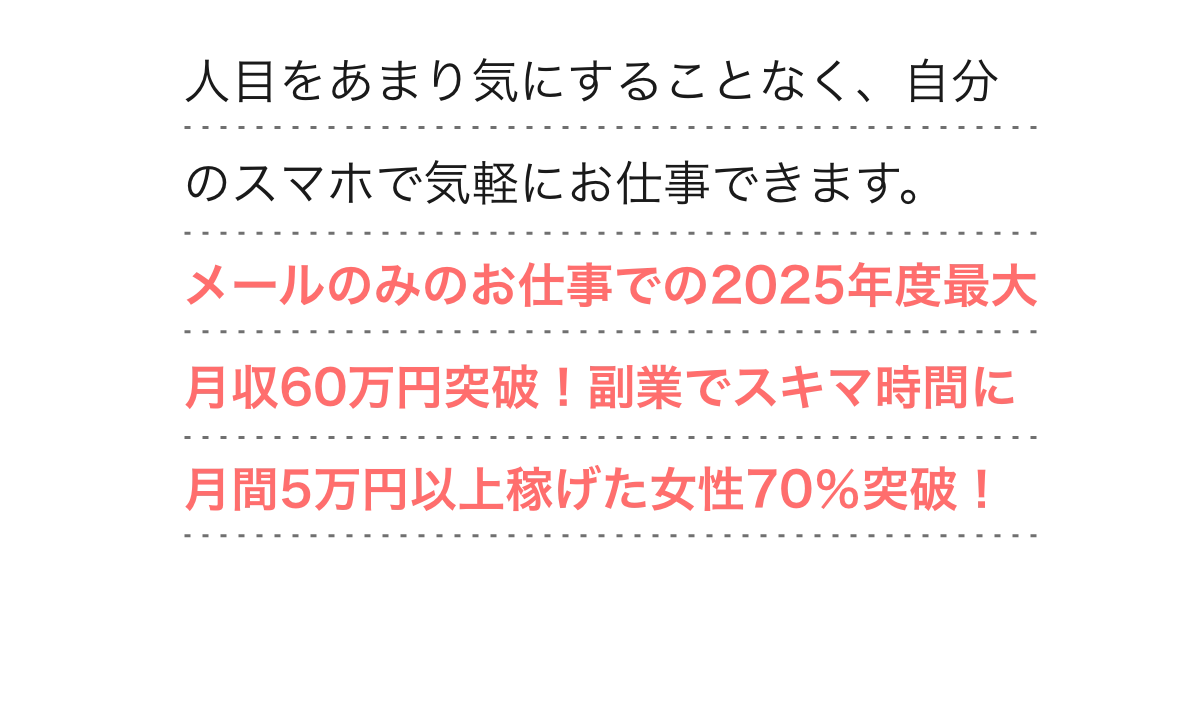  
        人目をあまり気にすることなく、自分のスマホで気軽にお仕事できます。しかもメールのみのお仕事での2025年度最大月収60万円突破！副業でスキマ時間に月間5万円以上稼げた女性70％突破！