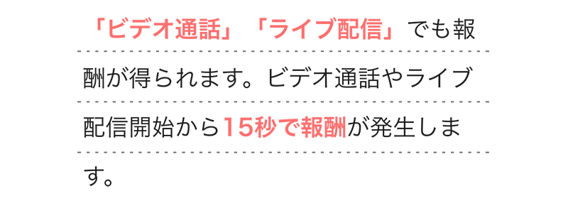 
        「ビデオ通話」「ライブ配信」でも報酬が得られます。ビデオ通話やライブ配信開始から15秒で報酬が発生します。