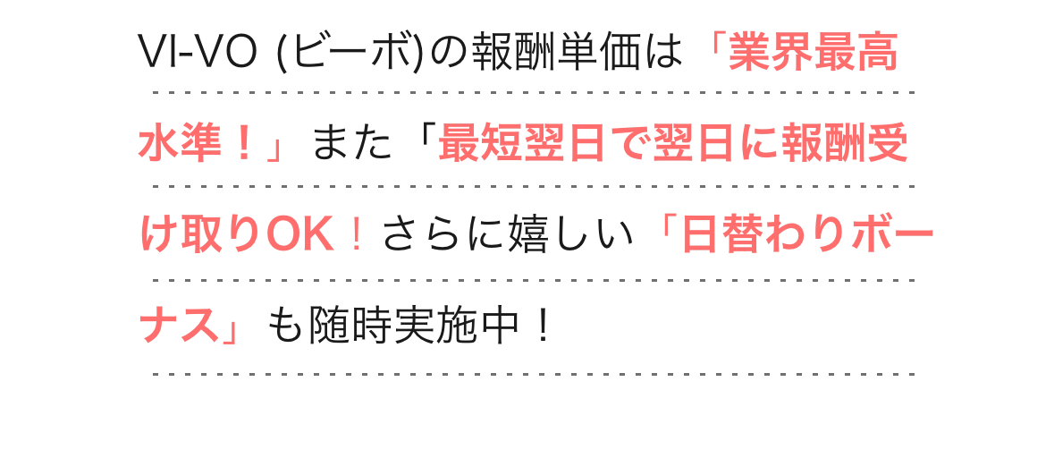  
          VI-VO (ビーボ)の報酬単価は「業界最高水準！」
          また「最短翌日で翌日に報酬受け取りOK！さらに嬉しい「日替わりボーナス」も随時実施中！