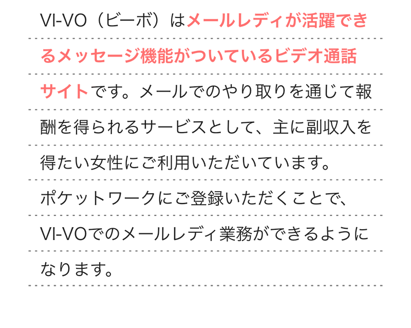  
                VI-VO（ビーボ）はメールレディが活躍できる、メッセージ機能がついたビデオ通話サイトです。メールでのやり取りを通じて報酬を得られるサービスとして、主に副収入を得たい女性にご利用いただいています。ポケットワークにご登録いただくことで、VI-VOでのメールレディ業務ができるようになります。
              height=