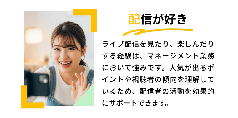配信が好き「ライブ配信を見たり、楽しんだりする経験は、マネージメント業務において強みです。人気が出るポイントや視聴者の傾向を理解しているため、配信者の活動を効果的にサポートできます。」