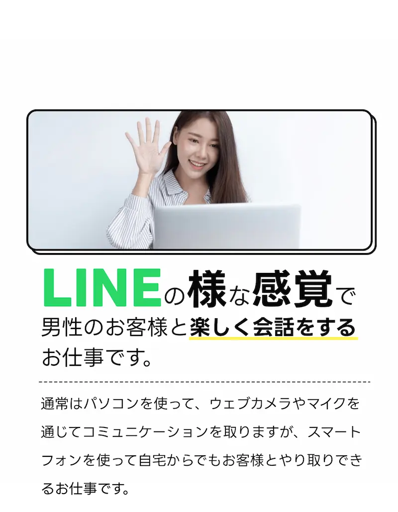 LINEの様な感覚で男性のお客様と楽しく会話をするお仕事です。：通常はパソコンを使って、ウェブカメラやマイクを通じてコミュニケーションを取りますが。スマートフォンを使って自宅からでもお客様とやり取りできるお仕事です。