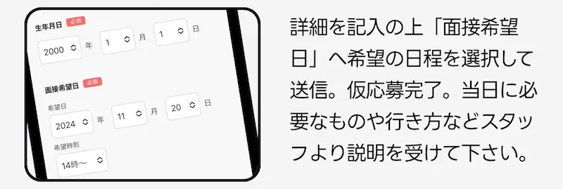 詳細を記入の上「面接希望日」へ希望の日程を選択して送信。仮応募完了。当日に必要なものや生き方などをスタッフより説明を受けて下さい。